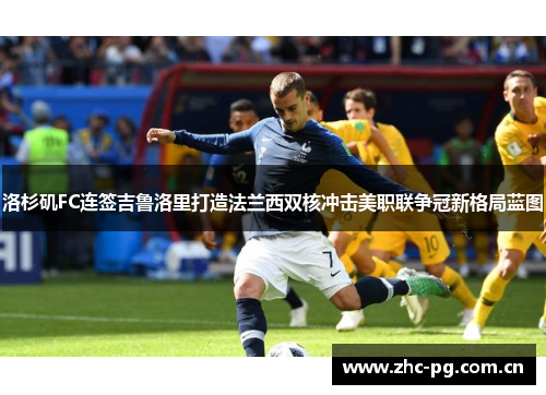 洛杉矶FC连签吉鲁洛里打造法兰西双核冲击美职联争冠新格局蓝图